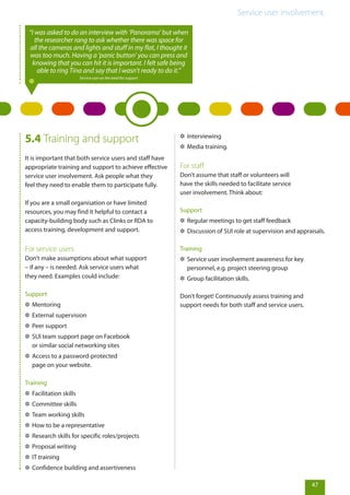 Service user involvement.
47
5.4 Training and support
It is important that both service users and staff have
appropriate training and support to achieve effective
service user involvement. Ask people what they
feel they need to enable them to participate fully.
If you are a small organisation or have limited
resources, you may find it helpful to contact a
capacity-building body such as Clinks or RDA to
access training, development and support.
For service users
Don’t make assumptions about what support
– if any – is needed. Ask service users what
they need. Examples could include:
Support
✲✲ Mentoring
✲✲ External supervision
✲✲ Peer support
✲✲ SUI team support page on Facebook
or similar social networking sites
✲✲ Access to a password-protected
page on your website.
Training
✲✲ Facilitation skills
✲✲ Committee skills
✲✲ Team working skills
✲✲ How to be a representative
✲✲ Research skills for specific roles/projects
✲✲ Proposal writing
✲✲ IT training
✲✲ Confidence building and assertiveness
✲✲ Interviewing
✲✲ Media training.
For staff
Don’t assume that staff or volunteers will
have the skills needed to facilitate service
user involvement. Think about:
Support
✲✲ Regular meetings to get staff feedback
✲✲ Discussion of SUI role at supervision and appraisals.
Training
✲✲ Service user involvement awareness for key
personnel, e.g. project steering group
✲✲ Group facilitation skills.
Don’t forget! Continuously assess training and
support needs for both staff and service users.
“I was asked to do an interview with ‘Panorama’ but when
the researcher rang to ask whether there was space for
all the cameras and lights and stuff in my flat, I thought it
was too much. Having a ‘panic button’ you can press and
knowing that you can hit it is important. I felt safe being
able to ring Tina and say that I wasn’t ready to do it.”
Service user on the need for support
 