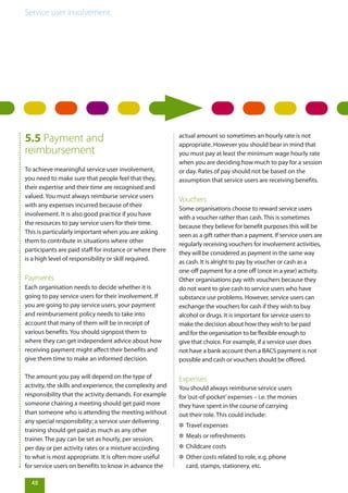 Service user involvement.
5.5 Payment and
reimbursement
To achieve meaningful service user involvement,
you need to make sure that people feel that they,
their expertise and their time are recognised and
valued. You must always reimburse service users
with any expenses incurred because of their
involvement. It is also good practice if you have
the resources to pay service users for their time.
This is particularly important when you are asking
them to contribute in situations where other
participants are paid staff for instance or where there
is a high level of responsibility or skill required.
Payments
Each organisation needs to decide whether it is
going to pay service users for their involvement. If
you are going to pay service users, your payment
and reimbursement policy needs to take into
account that many of them will be in receipt of
various benefits. You should signpost them to
where they can get independent advice about how
receiving payment might affect their benefits and
give them time to make an informed decision.
The amount you pay will depend on the type of
activity, the skills and experience, the complexity and
responsibility that the activity demands. For example
someone chairing a meeting should get paid more
than someone who is attending the meeting without
any special responsibility; a service user delivering
training should get paid as much as any other
trainer. The pay can be set as hourly, per session,
per day or per activity rates or a mixture according
to what is most appropriate. It is often more useful
for service users on benefits to know in advance the
actual amount so sometimes an hourly rate is not
appropriate. However you should bear in mind that
you must pay at least the minimum wage hourly rate
when you are deciding how much to pay for a session
or day. Rates of pay should not be based on the
assumption that service users are receiving benefits.
Vouchers
Some organisations choose to reward service users
with a voucher rather than cash. This is sometimes
because they believe for benefit purposes this will be
seen as a gift rather than a payment. If service users are
regularly receiving vouchers for involvement activities,
they will be considered as payment in the same way
as cash. It is alright to pay by voucher or cash as a
one-off payment for a one off (once in a year) activity.
Other organisations pay with vouchers because they
do not want to give cash to service users who have
substance use problems. However, service users can
exchange the vouchers for cash if they wish to buy
alcohol or drugs. It is important for service users to
make the decision about how they wish to be paid
and for the organisation to be flexible enough to
give that choice. For example, if a service user does
not have a bank account then a BACS payment is not
possible and cash or vouchers should be offered.
Expenses
You should always reimburse service users
for‘out-of-pocket’expenses – i.e. the monies
they have spent in the course of carrying
out their role. This could include:
✲✲ Travel expenses
✲✲ Meals or refreshments
✲✲ Childcare costs
✲✲ Other costs related to role, e.g. phone
card, stamps, stationery, etc.
48
 
