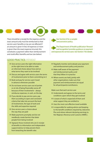Service user involvement.
There should be a receipt for the expense and the
exact amount only must be reimbursed so that
service users’benefits or tax are not affected If
an amount is given‘in lieu’of expenses or more
is given than the exact expense incurred, this
constitutes a payment rather than reimbursement
and could affect benefits and tax (see below).
49
✲✲ Give service users the right information
at the right time to be able to make
an informed choice about how and on
what terms they want to be involved
✲✲ Discuss and agree with service users the terms
of involvement prior to them committing to it
✲✲ Book and pay for service users’travel
in advance whenever possible
✲✲ Do not leave service users out of pocket
or at risk of being financially worse off
because of their involvement – always
reimburse expenses, in cash, on the day
✲✲ If you decide to pay service users, pay
them according to open and consistent
criteria that take into account the level
of involvement, the type of work and
the skills and expertise required
✲✲ Give service users a choice about
the way they are paid
✲✲ Make payments promptly and do not
needlessly create barriers that deter
people from being involved
✲✲ Signpost those involved who are in receipt
of benefits to information and independent
support/advice to help prevent them
from breaching the benefit rules
✲✲ Regularly monitor and evaluate your payment
and reimbursement policy and practice
✲✲ Make staff aware of the payment
and reimbursement policy and
that they follow it in practice
✲✲ Where events are held, jointly with
other organisations make sure that
payment and reimbursement are equal
for all participants/contributors.
Make sure that each service user
✲✲ Understands and agrees to the terms and
conditions upon which they get involved
✲✲ Is aware of what is expected of them and
what support they are entitled to
✲✲ Uses the most cost effective travel available
✲✲ Is responsible for seeking advice and keeping
to the benefit conditions required by Jobcentre
Plus and where relevant declaring earnings to
Her Majesty’s Revenue and Customs (HMRC).
GOOD PRACTICE: PAYMENT
See Section 6 for a sample
remuneration policy.
The Department of Health publication‘Reward
and recognition’provides guidance on payment
andexpensesforserviceusers.SeeSection7fordetails.
 