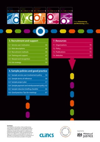 Service user involvement.
Disclaimer
The publishers and authors, Clinks and Revolving
Doors Agency respectively, are not legally trained or
qualified. Any information or guidance given in this
publication should not be taken as a substitute for
professional legal advice. Clinks and Revolving Doors
Agency are unable to accept liability for any loss or
damage or inconvenience arising as a consequence of
the use of any information provided in this guide.
Clinks Volunteering
and Mentoring guides
Supported by
5. Recruitment and support
5.1 Service user motivation	 44
5.2 Role descriptions	 46
5.3 Recruitment methods	 46
5.4 Training and support	 47
5.5 Reward and recognition 	 48
5.6 Exit strategy	 50
6. Sample policies and good practice
6.1 Sample service user involvement policy	 54
6.2 Sample terms of reference	 56
6.3 Sample project plan	 57
6.4 Sample payment and reimbursement policy	62
6.5 Sample induction briefing checklist	 66
6.6 Good practice: Tips for meetings	 67
7. Resources
7.1 Organisations	 70
7.2 Policy	 72
7.3 Publications	 72
7.4 Websites	 73
 