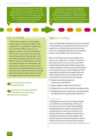 Service user involvement.
50
“I did an interview [for a service provider]
and was given a £10 gift card. When I tried
to pay with it, it was refused. I couldn’t even
use it in the Post Office! I spent £2 on a
payphone trying to ring the card people to
find out what was wrong. In the end, I had
to send the card back: the organisation had
been told that people could use the card in
different shops but they had been mis-sold.
It was quite stressful. For some people, [the
experience] could even cause a panic attack.
Organisations should think about vouchers or
cards that are accepted everywhere, especially
places like Iceland or Boots which are useful
for people if they don’t have much money.”
HALL OF SHAME: GIVEN THE RED CARD
See Section 6 for a sample
payment policy.
See Section 7 for details of Clinks’
code of practice on involving
offenders and ex-offenders.
5.6 Exit strategy
There are advantages to having service users involved
in SUI projects over a period of time. They can assess
progress on activities; help recruit other service
users; act as representatives for your organisation,
become more skilled in the roles and so on.
Bear in mind that circumstances change and a
service user might want – or need – to move on
from your service. For some service users their
involvement could be part of their support plan
and be included as a means to achieve their goals,
e.g. to leave the service or get employment. Your
organisation should provide support when the
time is right for service users to exit from their
involvement or from the service for example:
✲✲ Provide a testimonial about the
service user’s contribution
✲✲ Help to explain involvement on their CV
✲✲ Signpost them to other volunteering opportunities
✲✲ Identify opportunities within your own organisation
for different roles, including paid employment.
Employment
“Employing service users is not about 'hanging
on' to clients or even providing a 'safe haven'
for them to work in. It's about acknowledging
and developing their talents and experiences
and giving them a real chance to be part of a
solution rather than a problem. Importantly, it’s
also about opening up the organisations that
provide services to homeless people to a greater
influence from those who have been homeless.”
Kevin Ireland, Executive Director, London Housing Foundation, 2009 GROW Business Case
“I was 20 years out of the game. Then I got
involved with my hostel provider and was
offered £50 to train and deliver a service user
audit of services. That was five years ago and
now I’m employed by two organisations.
I’m off benefits and making a career.”
Terry, service user involvement co-ordinator
“The support, training, and confidence
building I got from my involvement has
enabled me to expand on my personal and
professional development. I really feel that all
the volunteering, studying and service user
involvement has really been all worth my while.”
Natalie, ex-service user and now full time employed drug worker
 