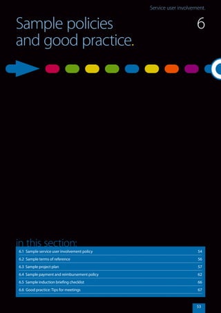 Service user involvement.Service user involvement.
53
Sample policies
and good practice.
6.1 Sample service user involvement policy	 54
6.2 Sample terms of reference	 56
6.3 Sample project plan	 57
6.4 Sample payment and reimbursement policy	 62
6.5 Sample induction briefing checklist	 66
6.6 Good practice: Tips for meetings	 67
in this section:
6
 
