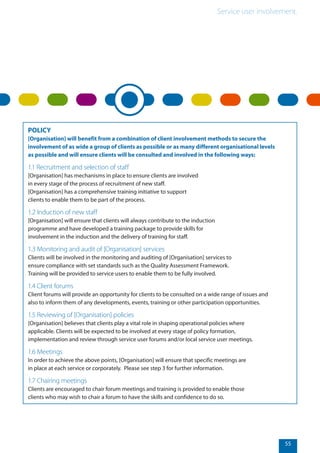Service user involvement.
55
POLICY
[Organisation] will benefit from a combination of client involvement methods to secure the
involvement of as wide a group of clients as possible or as many different organisational levels
as possible and will ensure clients will be consulted and involved in the following ways:
1.1 Recruitment and selection of staff
[Organisation] has mechanisms in place to ensure clients are involved
in every stage of the process of recruitment of new staff.
[Organisation] has a comprehensive training initiative to support
clients to enable them to be part of the process.
1.2 Induction of new staff
[Organisation] will ensure that clients will always contribute to the induction
programme and have developed a training package to provide skills for
involvement in the induction and the delivery of training for staff.
1.3 Monitoring and audit of [Organisation] services
Clients will be involved in the monitoring and auditing of [Organisation] services to
ensure compliance with set standards such as the Quality Assessment Framework.
Training will be provided to service users to enable them to be fully involved.
1.4 Client forums
Client forums will provide an opportunity for clients to be consulted on a wide range of issues and
also to inform them of any developments, events, training or other participation opportunities.
1.5 Reviewing of [Organisation] policies
[Organisation] believes that clients play a vital role in shaping operational policies where
applicable. Clients will be expected to be involved at every stage of policy formation,
implementation and review through service user forums and/or local service user meetings.
1.6 Meetings
In order to achieve the above points, [Organisation] will ensure that specific meetings are
in place at each service or corporately. Please see step 3 for further information.
1.7 Chairing meetings
Clients are encouraged to chair forum meetings and training is provided to enable those
clients who may wish to chair a forum to have the skills and confidence to do so.
 