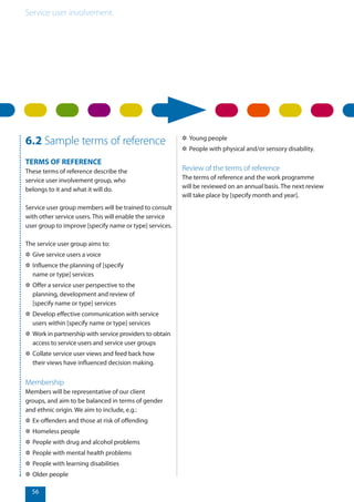 Service user involvement.
56
6.2 Sample terms of reference
TERMS OF REFERENCE
These terms of reference describe the
service user involvement group, who
belongs to it and what it will do.
Service user group members will be trained to consult
with other service users. This will enable the service
user group to improve [specify name or type] services.
The service user group aims to:
✲✲ Give service users a voice
✲✲ Influence the planning of [specify
name or type] services
✲✲ Offer a service user perspective to the
planning, development and review of
[specify name or type] services
✲✲ Develop effective communication with service
users within [specify name or type] services
✲✲ Work in partnership with service providers to obtain
access to service users and service user groups
✲✲ Collate service user views and feed back how
their views have influenced decision making.
Membership
Members will be representative of our client
groups, and aim to be balanced in terms of gender
and ethnic origin. We aim to include, e.g.:
✲✲ Ex-offenders and those at risk of offending
✲✲ Homeless people
✲✲ People with drug and alcohol problems
✲✲ People with mental health problems
✲✲ People with learning disabilities
✲✲ Older people
✲✲ Young people
✲✲ People with physical and/or sensory disability.
Review of the terms of reference
The terms of reference and the work programme
will be reviewed on an annual basis. The next review
will take place by [specify month and year].
 