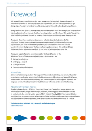 Service user involvement.
6
Foreword
It is now widely accepted that service users are experts through their life experiences. It is
important to involve us (the service users) because it helps you (the service provider) to get
things right. There are all kinds of benefits for everyone; this guide talks about many of them.
Being involved has given us opportunities we would not have had – for example, we have received
training, been involved in research, talked to policy makers and developed this guide. You cannot
beat the feeling of being listened to, making things happen and feeling good about yourself.
This guide shows how involvement can work – what to do and what not to do! We
hope that, through sharing our experiences and examples of good practice from other
organisations, we have created a blueprint that you can use to run your own service
user involvement (SUI) projects. We have really enjoyed working on this guide and hope
that you and your service users will get as much out of being involved as we do.
This guide is part of a series commissioned by Clinks and funded by the
Ministry of Justice. The others produced as part of this project are:
✲✲ Managing volunteers
✲✲ Setting up a project
✲✲ Quality standards
✲✲ Demonstrating effectiveness
About Clinks
Clinks is a national organisation that supports the work that voluntary and community sector
organisations undertake within the criminal justice system of England and Wales. Clinks’vision
is of a vibrant and independent voluntary and community sector working with informed and
engaged communities to enable the rehabilitation of offenders for the benefit of society.
About Revolving Doors Agency
Revolving Doors Agency (RDA) is a charity working across England to change systems and
improve services for people with multiple problems, including poor mental health, who are
in contact with the criminal justice system. RDA's vision is that, by 2025, there is an end to the
revolving door of crisis and crime, when anyone facing multiple problems and poor mental health
is supported to reach their potential, with fewer victims and safer communities as a result.
Colin Burns, Dan Mitchell, Terry Murtagh and Kieran Payne
Editorial Advisors
 
