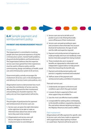 Service user involvement.
62
6.4 Sample payment and
reimbursement policy
PAYMENT AND REIMBURSEMENT POLICY
Introduction
The [organisation] is committed to involving
people who have personal experience of [eg the
criminal justice system, mental health problems,
drug and alcohol problems and homelessness].
The [organisation] believes that the expertise
service users have gained from their experiences
must be used to influence policy and the
commissioning, design and delivery of health, social
care and criminal justice system (CJS) services.
Government policy actively encourages the
involvement of service users in the development
and delivery of services [name some policies, etc.].
[Organisation] wants to demonstrate how much
we value the contribution of service users by
offering them payment for their involvement
and providing out of pocket expenses. This
policy sets out how [organisation] will do this.
Principles
The principles of good practice for payment
and reimbursement of service users are:
1.	 Service users are given the right information
at the right time to be able to make an
informed choice about how and on what
terms they want to be involved
2.	 [Organisation] and service users will
discuss and agree on the terms of
involvement prior to committing to it
3.	 Service users are not to be left out of
pocket or put at risk of being financially
worse off because of their involvement
4.	 Service users are paid according to open
and consistent criteria that take into account
the level of involvement, the type of work
and the skills and expertise required
5.	 Payment and reimbursement of expenses are
made promptly and must not needlessly create
barriers that deter people from being involved
6.	 Those involved who are in receipt of
benefits are signposted to information and
independent support/advice to help prevent
them from breaching the benefit rules
7.	 Payment and reimbursement policy and
practice is regularly monitored and evaluated
8.	 Staff are aware of the payment and
reimbursement policy and follow it in practice.
That each service user:
1.	 Understands and agrees to the terms and
conditions upon which they get involved
2.	 Is aware of what is expected of them and
what support they are entitled to
3.	 Uses the most cost effective travel available
4.	 Is responsible for seeking advice and keeping
to the benefit conditions required by Jobcentre
Plus and where relevant declaring earnings to
Her Majesty’s Revenue and Customs (HMRC).
Paid involvement
[Organisation] will offer payment for specific roles
to service users who have made an agreement
with [organisation] about getting involved
on a paid basis. Payment will not be given to
 