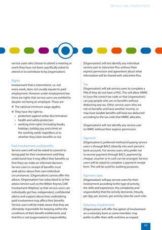 Service user involvement.
63
service users who choose to attend a meeting or
event they have not been specifically asked to
attend or to contribute to by [organisation].
Rights
Involvement that is intermittent, i.e. not
every week, does not usually equate to paid
employment. However under employment law
there are rights that service users are entitled to
despite not being an employee. These are:
✲✲ The national minimum wage applies.
✲✲ They have the right to:
•	 protection against unfair discrimination
•	 health and safety protection
•	 working time rights (including breaks,
holidays, holiday pay and a limit on
the working week) regardless as to
whether they claim benefits or not.
Paid involvement and benefits
Service users will not be asked to commit to
being paid for their involvement until they
understand how it may affect their benefits so
that they can make an informed decision.
Service users in receipt of benefits must
seek advice about their own individual
circumstances. [Organisation] cannot offer this
advice. [Organisation] has subscribed to [a free
advice service such as the Milton Keynes CAB
Involvement Helpline] so that service users can
individually get free, independent, confidential
advice and support about how undertaking
paid involvement may affect their benefits.
Service users will be made aware that they are
ultimately responsible for keeping within the
conditions of their benefit entitlements and
that this is not [organisation’s] responsibility.
[Organisation] will not identify any individual
service user to Jobcentre Plus without their
express permission and agreement about what
information will be shared with Jobcentre Plus.
Tax
[Organisation] will ask service users to complete a
P46 (if they do not have a P45). This will allow HMRC
to issue the correct tax code so that [organisation]
can pay people who are on benefits without
deducting any tax. Other service users who are
not on benefits and have another income, or
may have taxable benefits will have tax deducted
according to the tax code that HMRC allocates.
[Organisation] will not identify any service user
to HMRC without their express permission.
Payment
[Organisation’s] preferred method of paying service
users is through BACS (directly into each person’s
bank account). For service users who prefer not
to receive payment through BACS, payment by
cheque, voucher or in cash can be arranged. Service
users will be asked to complete a payment receipt
form. This will be used for auditing purposes.
Payment rates
[Organisation] will pay service users for their
involvement according to the type of activity,
the skills and experience, the complexity and
responsibility that the activity demands. [Hourly,
per day, per session, per activity rates for each role]
Voluntary involvement
[Organisation] will offer the option of involvement
on a voluntary basis as some members may
prefer to offer their skills and time as unpaid.
 