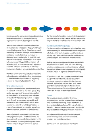 Service user involvement.
64
Service users who receive benefits can do voluntary
work or involvement for non-profit making
organisations without affecting their benefits.
Service users on benefits who are offered paid
involvement but who decline the payment may be
treated by Jobcentre Plus as if they had received
the money, ie notional earnings. Notional earnings
are treated as actual earnings and would be
deducted from their benefits. To avoid this each
individual service user has to choose to be either
fully voluntary or fully paid. [Organisation] will
provide a letter to those involved on a voluntary
basis that offers the opportunity of voluntary
involvement that they can provide to Jobcentre Plus.
Members who receive incapacity-based benefits
will not be expected to be involved for more than
15 hours a week to avoid the risk of triggering
a review of incapacity by Jobcentre Plus.
One-off involvement
When people get involved with an organisation
on a one-off occasion, eg in a focus group, they
can be given a one-off payment with no effect
on their benefits provided they have not been
involved with the same organisation on a paid
basis. One-off payments are not taxable and
therefore do not have to be declared to HMRC.
Anyone who is involved with [organisation] on
a one-off occasion will be provided with a letter
of thanks to show Jobcentre Plus if necessary.
Service users who have already been involved
with [organisation] on a paid basis will not be
given a one-off payment by [organisation] as this
may be treated as earnings and may take them
over the amount they are allowed to receive.
Service users who have been involved with [organisation]
onapaidbasiscanreceiveaone-offpaymentfromanother
organisation they have had a one-off involvement with.
Reimbursement of expenses
Service users will be paid expenses when they have been
invited to take part in involvement activities irrespective
of whether they are being paid or not. For instance
service users participating in training opportunities
will not be paid but will receive travel expenses.
Only actual expenses incurred by being involved will
be reimbursed to service users. Set sums of money
whether or not expenses have been incurred will not
be paid nor will expenses be rounded up: under benefit
rules this would be regarded as notional earnings.
[Organisation] will aim to pay expenses in advance,
e.g. provide travel tickets, provide cash, and/or
reimburse expenses in cash on the day they are
incurred, eg taxi fares. Service users must always
provide receipts or other proof of expenditure.
The relevant expenses form must be completed.
These will be used for auditing purposes.
Travel
For service users doing paid involvement,
reimbursement of travel between home and‘work’
may be treated as earnings unless their home is
the nominated place of work. This may affect their
benefits. Therefore travel tickets, travel cards etc will
be provided to them by [organisation] in advance.
For service users doing voluntary involvement
work, travel expenses between home and
work are not treated as earnings.
Service users will receive actual travel costs.
 