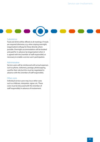 Service user involvement.
65
Subsistence
Food and drink will be offered at all meetings. If meals
are required otherwise, e.g. when staying overnight,
[organisation] will pay for these directly where
possible. Overnight accommodation will be booked
and paid for in advance by [organisation] when it
is agreed with the [member of staff responsible] as
necessary to enable a service user’s participation.
Administrative
Service users will be reimbursed with actual expenses
such as phone, stationery, postage, photocopying,
used for their role but this must be negotiated in
advance with the [member of staff responsible].
Other costs
Individual service users may incur other costs
such as childcare, interpreter, signer, etc. These
costs must be discussed with the [member of
staff responsible] in advance of involvement.
 