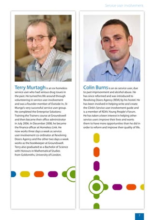 7
Service user involvement.
Terry Murtaghis an ex-homeless
service user who had serious drug issues in
the past. He turned his life around through
volunteering in service user involvement
and was a founder member of Outside-In, St
Mungo’s very successful service user group.
He completed the Enterprise Solutions:
Training the Trainers course at Groundswell
and then became their office administrator
in July 2006. In December 2008, he became
the finance officer at Homeless Link. He
now works three days a week as service
user involvement co-ordinator at Revolving
Doors Agency and the other two days a week
works as the bookkeeper at Groundswell.
Terry also graduated as a Bachelor of Science
with Honours in Mathematical Studies
from Goldsmiths, University of London.
Colin Burnsis an ex-service user, due
to past imprisonment and alcohol abuse. He
has since reformed and was introduced to
Revolving Doors Agency (RDA) by his hostel. He
has been involved in helping write and create
the Clink’s Service user involvement guide and
is a member of RDA’s Young People's Forum.
He has taken a keen interest in helping other
service users improve their lives and wants
them to have more opportunities than he did in
order to reform and improve their quality of life.
 