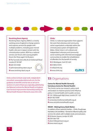 Service user involvement.
70
Revolving Doors Agency
Revolving Doors Agency (RDA) is a charity
working across England to change systems
and improve services for people with
multiple problems, including poor mental
health, who are in repeat contact with the
criminal justice system. RDA has a national
service user forum and a young people’s
forum (for those aged 18-28 years).
The Turnmill, Units 28 & 29, 63 Clerkenwell Road
London EC1M 5NP
020 7253 4038
admin@revolving-doors.org.uk
www.revolving-doors.org.uk
Clinks
Clinks is a national organisation that supports
the work that voluntary and community
sector organisations undertake within the
criminal justice system of England and
Wales. Clinks’vision is of a vibrant and
independent voluntary and community
sector working with informed and engaged
communities to enable the rehabilitation
of offenders for the benefit of society.
25 Micklegate, York YO1 6JH
01904 673970
info@clinks.org
www.clinks.org
7.1 Organisations
Centre for Mental Health (formerly
Sainsbury Centre for Mental Health)
The Centre carries out research, policy work
and analysis to improve practice and influence
policy in mental health and in public services.
134-138 Borough High Street, London SE1 1LB
020 7827 8300
contact@centreformentalhealth.org.uk
www.centreformentalhealth.org.uk
MEAM – Making Every Adult Matter
A coalition of four national charities – Clinks, DrugScope,
Homeless Link and Mind – formed to influence policy and
services for adults with multiple needs and exclusions.
50 Hoxton Square, London N1 6PB
07810 867190
oliver.hilbery@meam.org.uk
www.meam.org.uk
Clinks wishes to thank Judy Scott, independent
consultant, www.judyscottconsult.com, for the
guidance on benefits and tax law as set out in
sections 5.5 and 6.4 that was originally published by
the National Institute for Mental Health in England,
Care Services Improvement Partnership and by the
Mental Health Research Network www.mhrn.info.
 