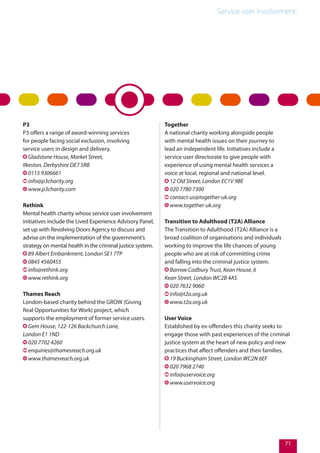 Service user involvement.
71
P3
P3 offers a range of award-winning services
for people facing social exclusion, involving
service users in design and delivery.
Gladstone House, Market Street,
Ilkeston, Derbyshire DE7 5RB
0115 9306661
info@p3charity.org
www.p3charity.com
Rethink
Mental health charity whose service user involvement
initiatives include the Lived Experience Advisory Panel,
set up with Revolving Doors Agency to discuss and
advise on the implementation of the government’s
strategy on mental health in the criminal justice system.
89 Albert Embankment, London SE1 7TP
0845 4560455
info@rethink.org
www.rethink.org
Thames Reach
London-based charity behind the GROW (Giving
Real Opportunities for Work) project, which
supports the employment of former service users.
Gem House, 122-126 Backchurch Lane,
London E1 1ND
020 7702 4260
enquiries@thamesreach.org.uk
www.thamesreach.org.uk
Together
A national charity working alongside people
with mental health issues on their journey to
lead an independent life. Initiatives include a
service user directorate to give people with
experience of using mental health services a
voice at local, regional and national level.
12 Old Street, London EC1V 9BE
020 7780 7300
contact-us@together-uk.org
www.together-uk.org
Transition to Adulthood (T2A) Alliance
The Transition to Adulthood (T2A) Alliance is a
broad coalition of organisations and individuals
working to improve the life chances of young
people who are at risk of committing crime
and falling into the criminal justice system.
Barrow Cadbury Trust, Kean House, 6
Kean Street, London WC2B 4AS
020 7632 9060
info@t2a.org.uk
www.t2a.org.uk
User Voice
Established by ex-offenders this charity seeks to
engage those with past experiences of the criminal
justice system at the heart of new policy and new
practices that affect offenders and their families.
19 Buckingham Street, London WC2N 6EF
020 7968 2740
info@uservoice.org
www.uservoice.org
 