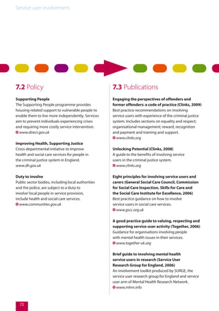 Service user involvement.
72
7.2 Policy
Supporting People
The Supporting People programme provides
housing-related support to vulnerable people to
enable them to live more independently. Services
aim to prevent individuals experiencing crises
and requiring more costly service intervention.
www.direct.gov.uk
Improving Health, Supporting Justice
Cross-departmental initiative to improve
health and social care services for people in
the criminal justice system in England.
www.dh.gov.uk
Duty to involve
Public sector bodies, including local authorities
and the police, are subject to a‘duty to
involve’local people in service provision,
include health and social care services.
www.communities.gov.uk
7.3 Publications
Engaging the perspectives of offenders and
former offenders: a code of practice (Clinks, 2009)
Best practice recommendations on involving
service users with experience of the criminal justice
system. Includes sections on equality and respect;
organisational management; reward, recognition
and payment and training and support.
www.clinks.org
Unlocking Potential (Clinks, 2008)
A guide to the benefits of involving service
users in the criminal justice system.
www.clinks.org
Eight principles for involving service users and
carers (General Social Care Council, Commission
for Social Care Inspection, Skills for Care and
the Social Care Institute for Excellence, 2006)
Best practice guidance on how to involve
service users in social care services.
www.gscc.org.uk
A good practice guide to valuing, respecting and
supporting service-user activity (Together, 2006)
Guidance for organisations involving people
with mental health issues in their services.
www.together-uk.org
Brief guide to involving mental health
service users in research (Service User
Research Group for England, 2006)
An involvement toolkit produced by SURGE, the
service user research group for England and service
user arm of Mental Health Research Network.
www.mhrn.info
 