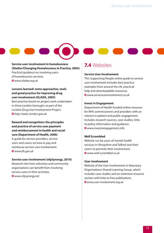 Service user involvement.
73
Service user involvement in homelessness
(Shelter/Changing Homelessness in Practice, 2005)
Practical guidance on involving users
of homelessness services.
www.shelter.org.uk
Lessons learned: some approaches, tools
and good practice for improving drug
user involvement (GLADA, 2005)
Best practice based on project work undertaken
in three London boroughs as part of the
London Drug User Involvement Project.
http://static.london.gov.uk
Reward and recognition: the principles
and practice of service user payment
and reimbursement in health and social
care (Department of Health, 2006)
A guide for service providers, service
users and carers on how to pay and
reimburse service user involvement.
www.dh.gov.uk
Service user involvement (nfpSynergy, 2010)
Research into how voluntary and community
organisations can benefit from involving
service users in their activities.
www.nfpsynergy.net
7.4 Websites
Service User Involvement
This Supporting People online guide to service
user involvement includes best practice
examples from around the UK, practical
help and downloadable resources.
www.serviceuserinvolvement.co.uk
Invest in Engagement
Department of Health-funded online resource
for NHS commissioners and providers with an
interest in patient and public engagement.
Includes research sources, case studies, links
to policy information and guidance.
www.investinengagement.info
Well Scrambled
Website run by users of mental health
services in Shropshire and Telford and their
carers to promote their involvement.
www.well-scrambled.co.uk
User involvement
Website of the User Involvement in Voluntary
Organisations Shared Learning Group, which
includes case studies and an extensive resource
section with links to free publications.
www.user-involvement.org.uk
 