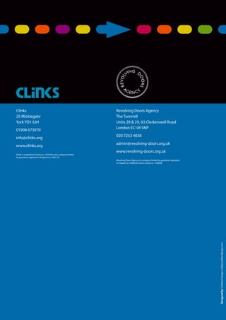 76
Service user involvement.
DesignedbyCuthbertDesign|info@cuthbertdesign.com
Clinks
25 Micklegate
York YO1 6JH
01904 673970
info@clinks.org
www.clinks.org
Clinks is a registered charity no. 1074546 and a company limited
by guarantee registered in England no. 3562176.
Revolving Doors Agency
The Turnmill
Units 28 & 29, 63 Clerkenwell Road
London EC1M 5NP
020 7253 4038
admin@revolving-doors.org.uk
www.revolving-doors.org.uk
Revolving Doors Agency is a company limited by guarantee registered
in England no. 02845452 and a charity no. 1030846
 