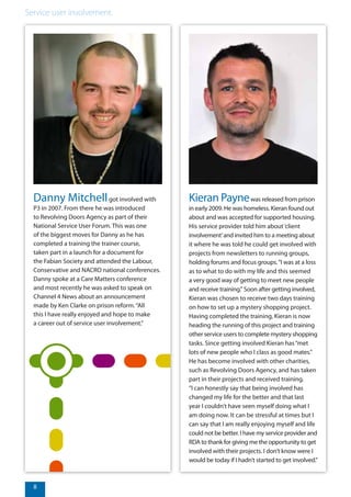 8
Service user involvement.
Danny Mitchellgot involved with
P3 in 2007. From there he was introduced
to Revolving Doors Agency as part of their
National Service User Forum. This was one
of the biggest moves for Danny as he has
completed a training the trainer course,
taken part in a launch for a document for
the Fabian Society and attended the Labour,
Conservative and NACRO national conferences.
Danny spoke at a Care Matters conference
and most recently he was asked to speak on
Channel 4 News about an announcement
made by Ken Clarke on prison reform.“All
this I have really enjoyed and hope to make
a career out of service user involvement.”
Kieran Paynewas released from prison
in early 2009. He was homeless. Kieran found out
about and was accepted for supported housing.
His service provider told him about‘client
involvement’and invited him to a meeting about
it where he was told he could get involved with
projects from newsletters to running groups,
holding forums and focus groups.“I was at a loss
as to what to do with my life and this seemed
a very good way of getting to meet new people
and receive training.” Soon after getting involved,
Kieran was chosen to receive two days training
on how to set up a mystery shopping project.
Having completed the training, Kieran is now
heading the running of this project and training
other service users to complete mystery shopping
tasks. Since getting involved Kieran has“met
lots of new people who I class as good mates.”
He has become involved with other charities,
such as Revolving Doors Agency, and has taken
part in their projects and received training.
“I can honestly say that being involved has
changed my life for the better and that last
year I couldn’t have seen myself doing what I
am doing now. It can be stressful at times but I
can say that I am really enjoying myself and life
could not be better. I have my service provider and
RDA to thank for giving me the opportunity to get
involved with their projects. I don’t know were I
would be today if I hadn’t started to get involved.”
 