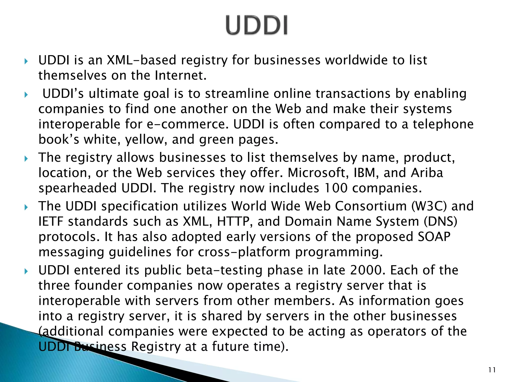  UDDI is an XML-based registry for businesses worldwide to list
themselves on the Internet.
 UDDI’s ultimate goal is to streamline online transactions by enabling
companies to find one another on the Web and make their systems
interoperable for e-commerce. UDDI is often compared to a telephone
book’s white, yellow, and green pages.
 The registry allows businesses to list themselves by name, product,
location, or the Web services they offer. Microsoft, IBM, and Ariba
spearheaded UDDI. The registry now includes 100 companies.
 The UDDI specification utilizes World Wide Web Consortium (W3C) and
IETF standards such as XML, HTTP, and Domain Name System (DNS)
protocols. It has also adopted early versions of the proposed SOAP
messaging guidelines for cross-platform programming.
 UDDI entered its public beta-testing phase in late 2000. Each of the
three founder companies now operates a registry server that is
interoperable with servers from other members. As information goes
into a registry server, it is shared by servers in the other businesses
(additional companies were expected to be acting as operators of the
UDDI Business Registry at a future time).
11
 