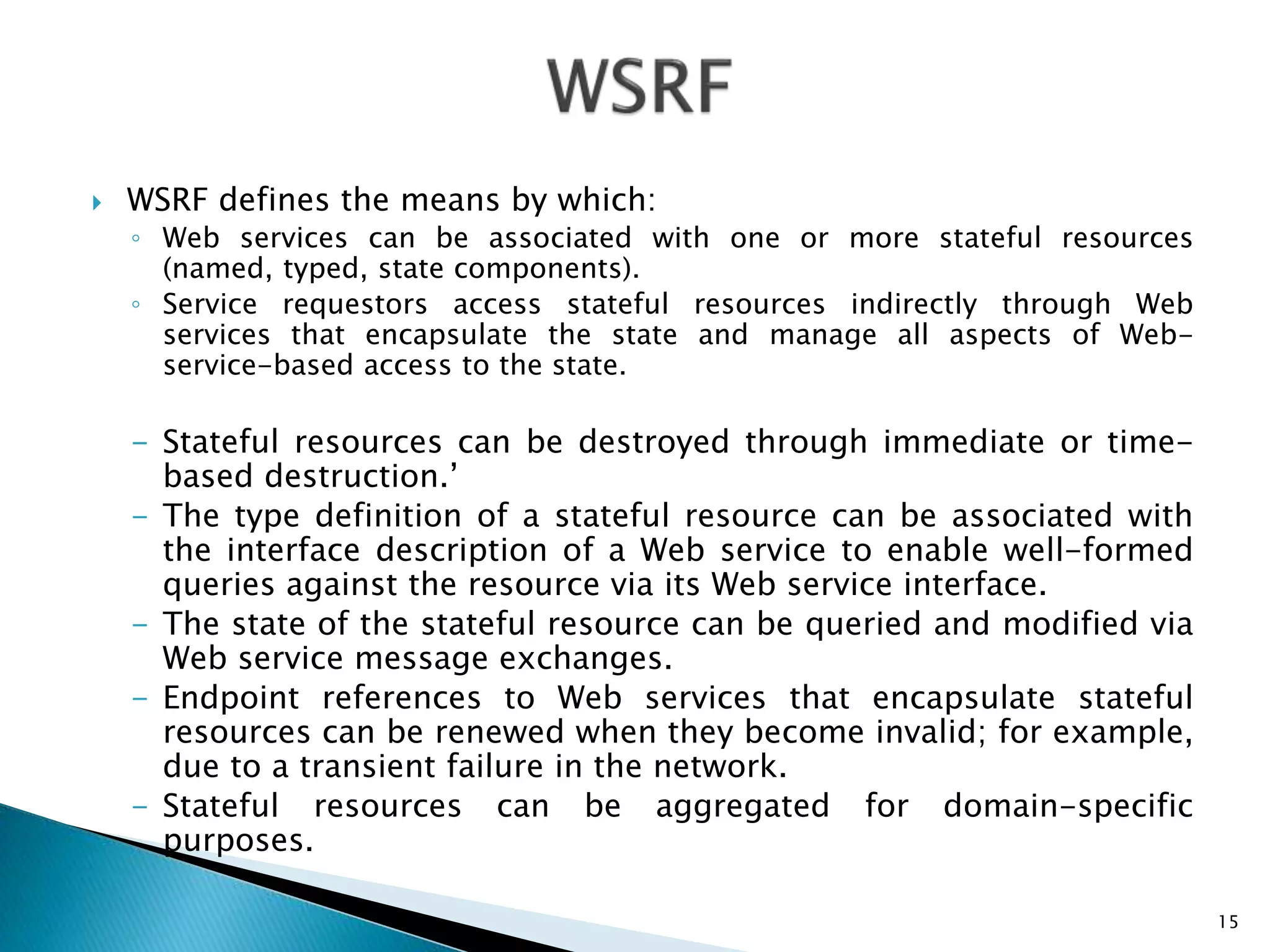  WSRF defines the means by which:
◦ Web services can be associated with one or more stateful resources
(named, typed, state components).
◦ Service requestors access stateful resources indirectly through Web
services that encapsulate the state and manage all aspects of Web-
service-based access to the state.
- Stateful resources can be destroyed through immediate or time-
based destruction.’
- The type definition of a stateful resource can be associated with
the interface description of a Web service to enable well-formed
queries against the resource via its Web service interface.
- The state of the stateful resource can be queried and modified via
Web service message exchanges.
- Endpoint references to Web services that encapsulate stateful
resources can be renewed when they become invalid; for example,
due to a transient failure in the network.
- Stateful resources can be aggregated for domain-specific
purposes.
15
 