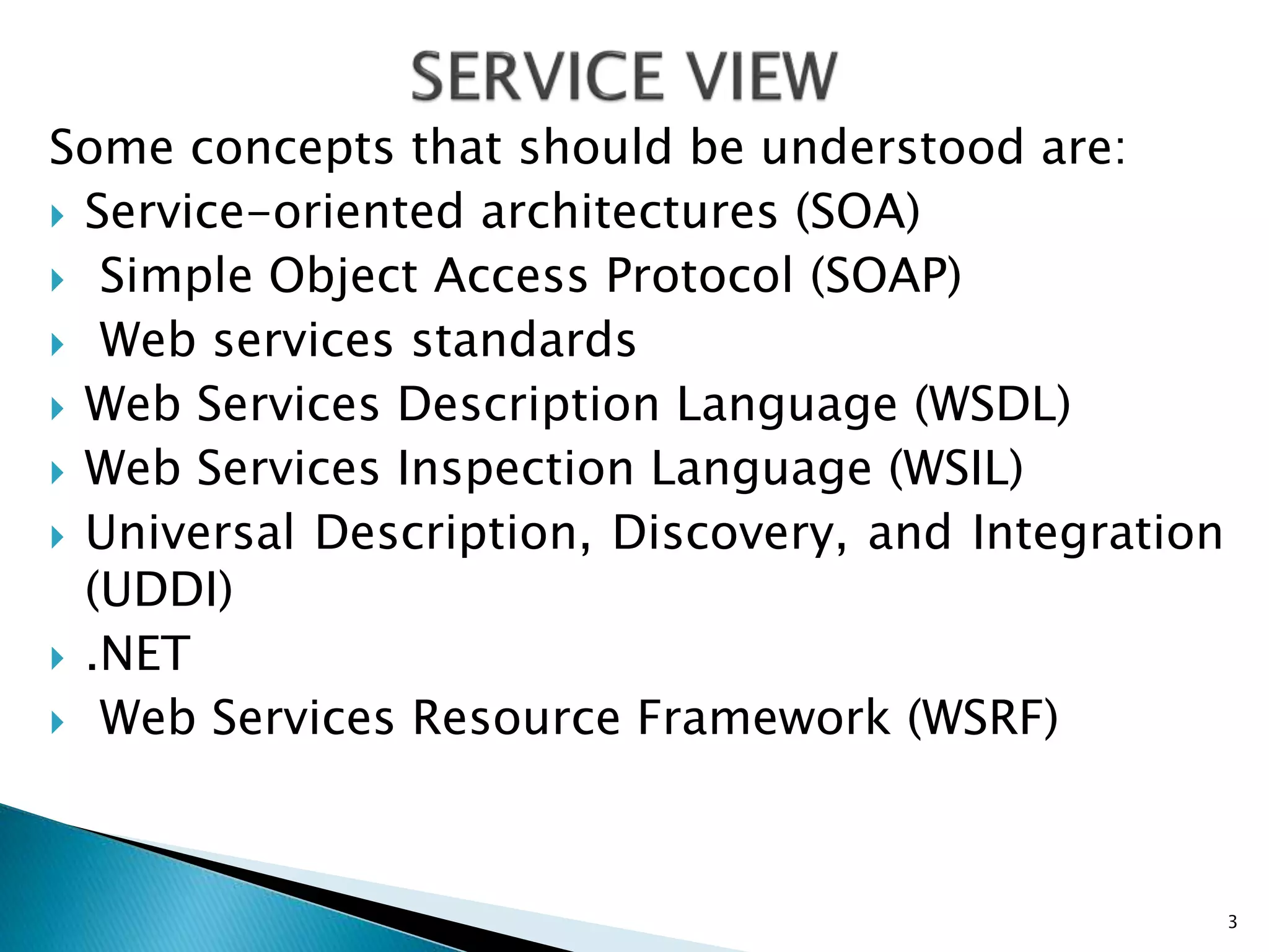 Some concepts that should be understood are:
 Service-oriented architectures (SOA)
 Simple Object Access Protocol (SOAP)
 Web services standards
 Web Services Description Language (WSDL)
 Web Services Inspection Language (WSIL)
 Universal Description, Discovery, and Integration
(UDDI)
 .NET
 Web Services Resource Framework (WSRF)
3
 