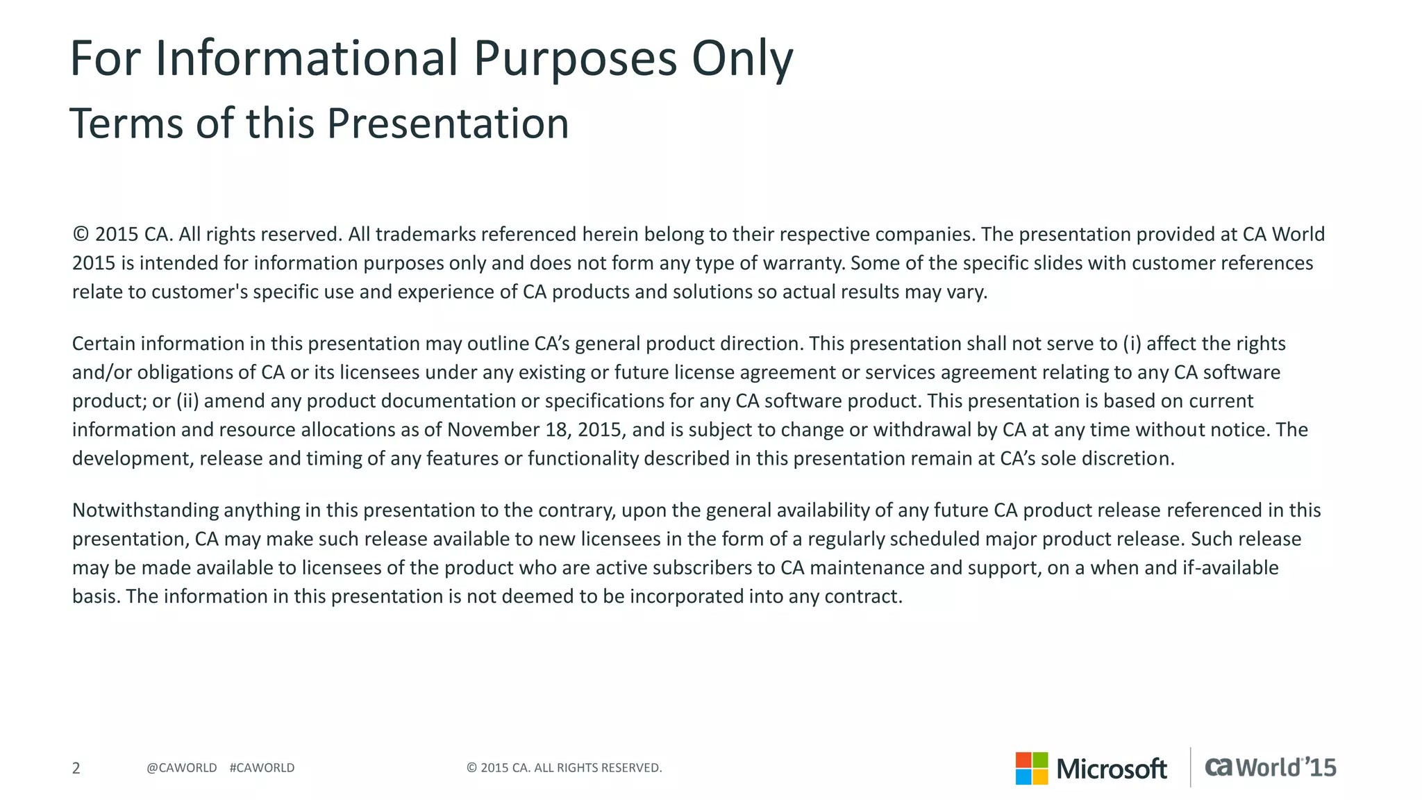 2 © 2015 CA. ALL RIGHTS RESERVED.@CAWORLD #CAWORLD
For Informational Purposes Only
Terms of this Presentation
© 2015 CA. All rights reserved. All trademarks referenced herein belong to their respective companies. The presentation provided at CA World
2015 is intended for information purposes only and does not form any type of warranty. Some of the specific slides with customer references
relate to customer's specific use and experience of CA products and solutions so actual results may vary.
Certain information in this presentation may outline CA’s general product direction. This presentation shall not serve to (i) affect the rights
and/or obligations of CA or its licensees under any existing or future license agreement or services agreement relating to any CA software
product; or (ii) amend any product documentation or specifications for any CA software product. This presentation is based on current
information and resource allocations as of November 18, 2015, and is subject to change or withdrawal by CA at any time without notice. The
development, release and timing of any features or functionality described in this presentation remain at CA’s sole discretion.
Notwithstanding anything in this presentation to the contrary, upon the general availability of any future CA product release referenced in this
presentation, CA may make such release available to new licensees in the form of a regularly scheduled major product release. Such release
may be made available to licensees of the product who are active subscribers to CA maintenance and support, on a when and if-available
basis. The information in this presentation is not deemed to be incorporated into any contract.
 