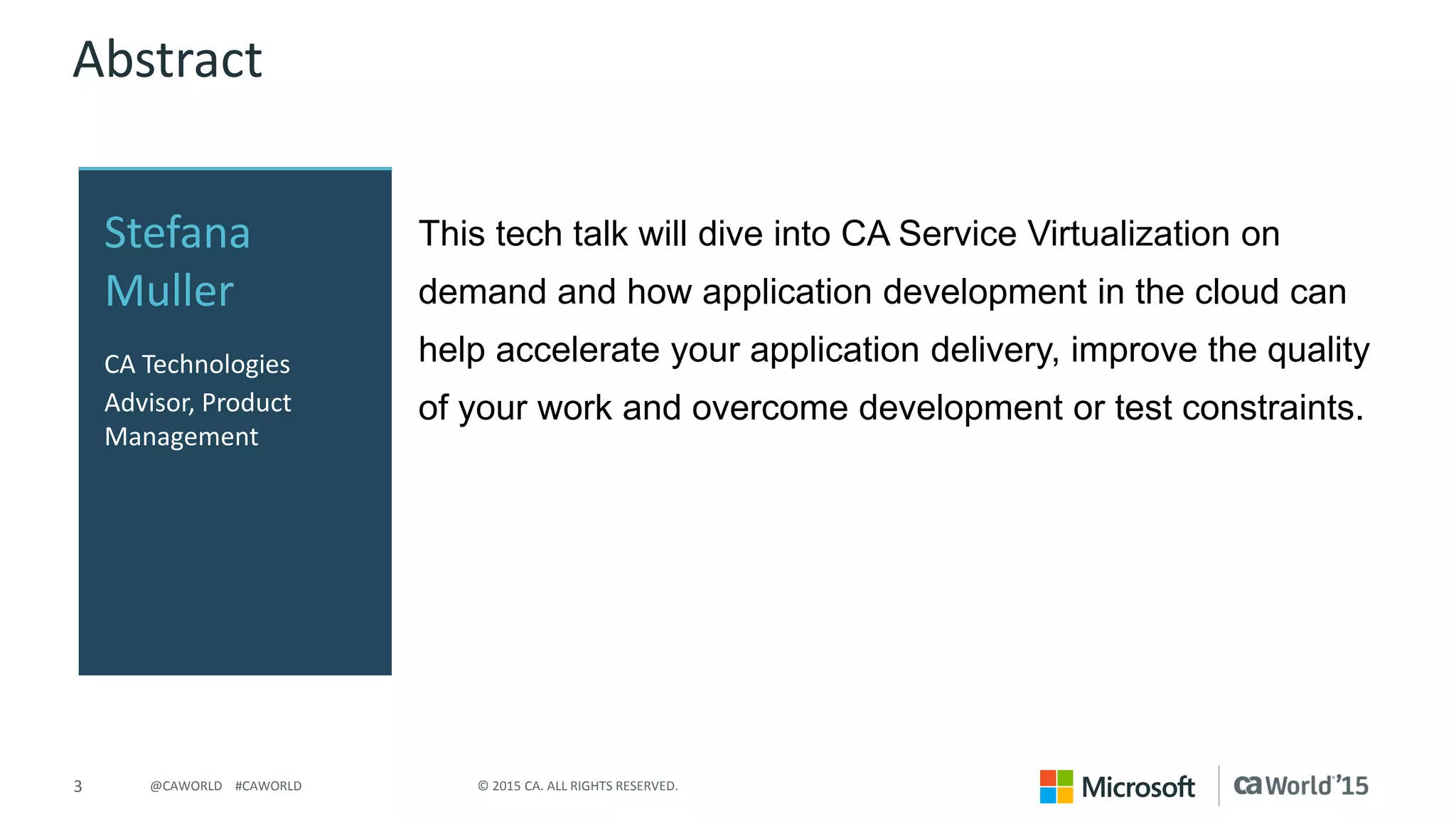 3 © 2015 CA. ALL RIGHTS RESERVED.@CAWORLD #CAWORLD
Abstract
This tech talk will dive into CA Service Virtualization on
demand and how application development in the cloud can
help accelerate your application delivery, improve the quality
of your work and overcome development or test constraints.
Stefana
Muller
CA Technologies
Advisor, Product
Management
 