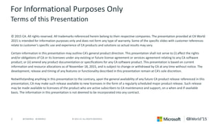 2 © 2015 CA. ALL RIGHTS RESERVED.@CAWORLD #CAWORLD
For Informational Purposes Only
Terms of this Presentation
© 2015 CA. All rights reserved. All trademarks referenced herein belong to their respective companies. The presentation provided at CA World
2015 is intended for information purposes only and does not form any type of warranty. Some of the specific slides with customer references
relate to customer's specific use and experience of CA products and solutions so actual results may vary.
Certain information in this presentation may outline CA’s general product direction. This presentation shall not serve to (i) affect the rights
and/or obligations of CA or its licensees under any existing or future license agreement or services agreement relating to any CA software
product; or (ii) amend any product documentation or specifications for any CA software product. This presentation is based on current
information and resource allocations as of November 18, 2015, and is subject to change or withdrawal by CA at any time without notice. The
development, release and timing of any features or functionality described in this presentation remain at CA’s sole discretion.
Notwithstanding anything in this presentation to the contrary, upon the general availability of any future CA product release referenced in this
presentation, CA may make such release available to new licensees in the form of a regularly scheduled major product release. Such release
may be made available to licensees of the product who are active subscribers to CA maintenance and support, on a when and if-available
basis. The information in this presentation is not deemed to be incorporated into any contract.
 
