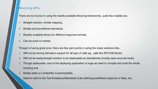 There are lot of pros in using the readily available Mocking frameworks, quite few notable are,
1. Straight solution, simple mapping,
2. Simple and pre-defined standards,
3. Readily available library for different response formats,
4. Can be quick to market,
Though is having great pros, there are few pain points in using the ready solutions like,
1. Will not be having full/native support for all type of calls eg., calls like RPC/DB Mocks
2. Will not be easily/straight solution to be deployable as standalones (mostly open-sourced tools),
3. Though deployable, size of the deploying application is huge as need to compile and build the whole
mocking tool,
4. Mostly static or Limited/No Customizability,
5. Need to stick to the Tool limitations/Standards (Like defining predefined response in files), etc.,
Mocking APIs
 
