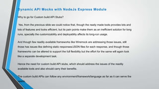 Why to go for Custom build API Stubs?
Yes, from the previous slide we could notice that, though the ready made tools provides lots and
lots of features and looks efficient, but its pain points make them as an inefficient solution for long
runs, specially the customizability and deployablity affects its long-run usage.
And though few readily available frameworks like Wiremock are addressing those issues, still
those has issues like defining static responses/JSON files for each response, and though those
frameworks can be altered to support the full flexibility but the effort for the same will again look
like a separate development task.
Hence the need for custom build API stubs, which should address the issues of the readily
available tools and also should carry their benefits.
The custom build APIs can follow any environment/framework/language as far as it can serve the
needs,
Dynamic API Mocks with NodeJs Express Module
 