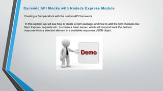 Creating a Sample Mock with the custom API framework
In this section, we will see how to create a npm package, and how to add the npm modules like
Npm Express, requests etc., to create a basic server, which will respond back the defined
response from a selected element in a available responses JSON object.
Dynamic API Mocks with NodeJs Express Module
 