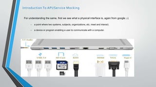 For understanding the same, first we see what a physical interface is, again from google ;-)
– a point where two systems, subjects, organizations, etc. meet and interact.
– a device or program enabling a user to communicate with a computer.
Introduction To API/Service Mocking
 
