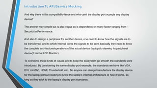 And why there is this compatibility issue and why can’t the display port accepts any display
device?
The answer may simple but is also vague as is dependents on many factor ranging from –
Security to Performance.
And also to design a peripheral for another device, one need to know how the signals are to
be transferred, and to which internal cores the signals to be sent, basically they need to know
the complete architecture/operations of the actual device (laptop) to develop its peripheral
device(External LCD Monitor).
To overcome these kinds of issues and to keep the ecosystem go smooth the standards were
introduced. By considering the same display port example, the standards we have like VGA,
DVI, miniDVI, HDMI, Thunderbolt, etc., So anyone can design/manufacture the display device
for the laptop without needing to know the laptop’s internal architecture or how it works, as
long as they stick to the laptop’s display port standards.
Introduction To API/Service Mocking
 