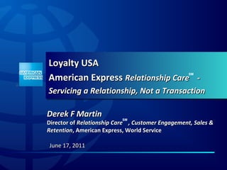 Loyalty USA
American Express Relationship Care -
                                                  SM




Servicing a Relationship, Not a Transaction

Derek F Martin             SM
Director of Relationship Care , Customer Engagement, Sales &
Retention, American Express, World Service

June 17, 2011
 