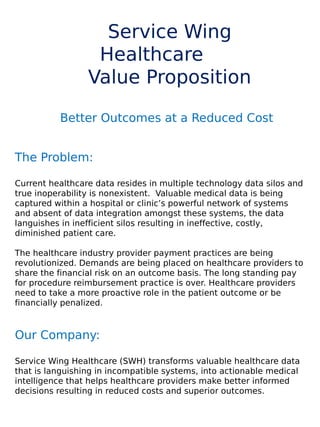 Service Wing
Healthcare
Value Proposition
Better Outcomes at a Reduced Cost
The Problem:
Current healthcare data resides in multiple technology data silos and
true inoperability is nonexistent. Valuable medical data is being
captured within a hospital or clinic’s powerful network of systems
and absent of data integration amongst these systems, the data
languishes in inefficient silos resulting in ineffective, costly,
diminished patient care.
 
The healthcare industry provider payment practices are being
revolutionized. Demands are being placed on healthcare providers to
share the financial risk on an outcome basis. The long standing pay
for procedure reimbursement practice is over. Healthcare providers
need to take a more proactive role in the patient outcome or be
financially penalized.
 
 
Our Company:
Service Wing Healthcare (SWH) transforms valuable healthcare data
that is languishing in incompatible systems, into actionable medical
intelligence that helps healthcare providers make better informed
decisions resulting in reduced costs and superior outcomes.
 