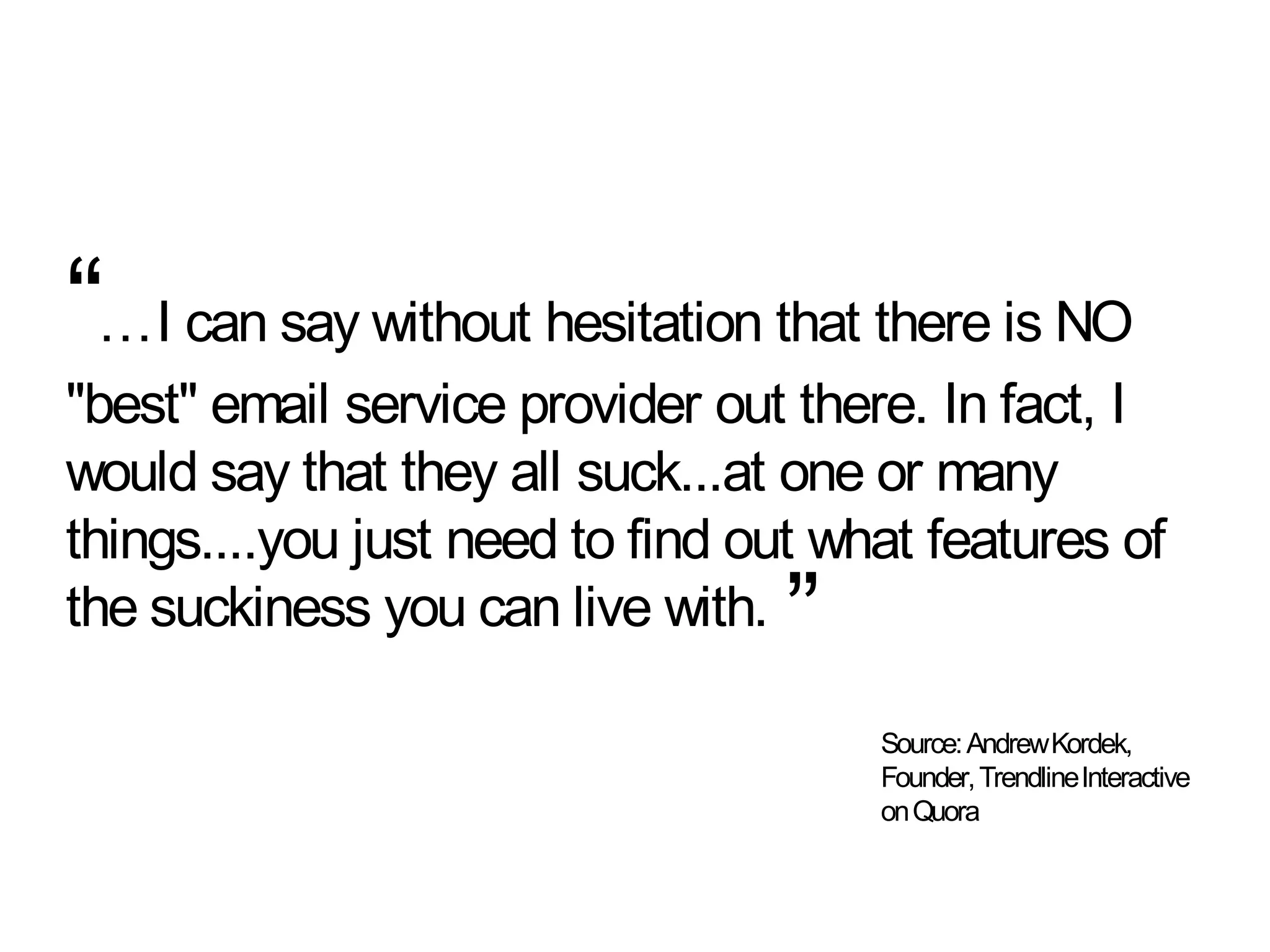 “…I can say without hesitation that there is NO
"best" email service provider out there. In fact, I
would say that they all suck...at one or many
things....you just need to find out what features of
the suckiness you can live with.  ”
                                      Source: Andrew Kordek,
                                      Founder, TrendlineInteractive
                                      on Quora
 