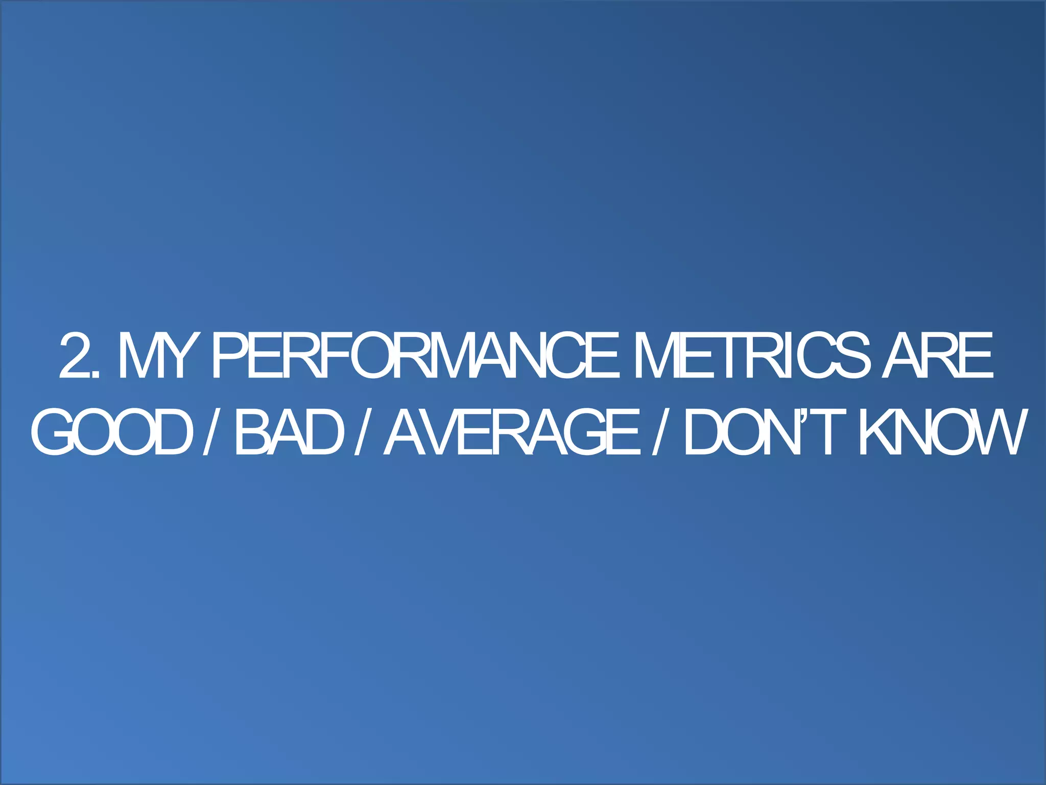 2. MY PERFORMANCE METRICS ARE
GOOD / BAD / AVERAGE / DON‟T KNOW
 