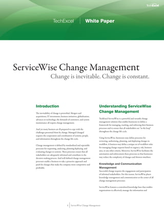 TechExcel                              White Paper




ServiceWise Change Management
                      Change is inevitable. Change is constant.



     Introduction                                                          Understanding ServiceWise
     The inevitability of change is proverbial. Mergers and                Change Management
     acquisitions, IT investments, business initiatives, globalization,
     advances in technology, the demands of customers, and system          TechExcel ServiceWise is a powerful and versatile change
     maintenance all require change management.                            management solution that enables businesses to define a
                                                                           framework for managing, tracking, and enforcing their business
     And yet many business are ill-prepared to cope with the               processes and to ensure that all stakeholders are “in the loop”
     challenges presented them by change. Managed changed                  throughout the change life cycle.
     requires the cooperation and coordination of systems, people,
     and information throughout the change life cycle.                     Using ServiceWise, businesses may define processes for
                                                                           reviewing, authorizing, planning, and deploying changes in
     Change management is defined by standardized and repeatable           workflow. A business may define a unique set of workflow rules
     processes for requesting, analyzing, planning deploying, and          for managing change requests based on urgency, risk, business
     evaluating changes to systems. These processes ensure that all        area, or any other criteria. Moreover, ServiceWise facilitates the
     stakeholders are adequately informed and contribute to the            automation and enforcement these processes so that businesses
     decision making process. And well-defined change management           may reduce the complexity of changes and shorten timelines.
     processes enable a business to take a proactive approach and
     push for changes that make the company more competitive and           Knowledge and Communication
     profitable.                                                           Management
                                                                           Successful change requires the engagement and participation
                                                                           of informed stakeholders. For this reason, ServiceWise places
                                                                           knowledge management and communication at the center of all
                                                                           change management processes.

                                                                           ServiceWise features a centralized knowledge base that enables
                                                                           organizations to effectively manage the information and




                                           1    ServiceWise Change Management
 
