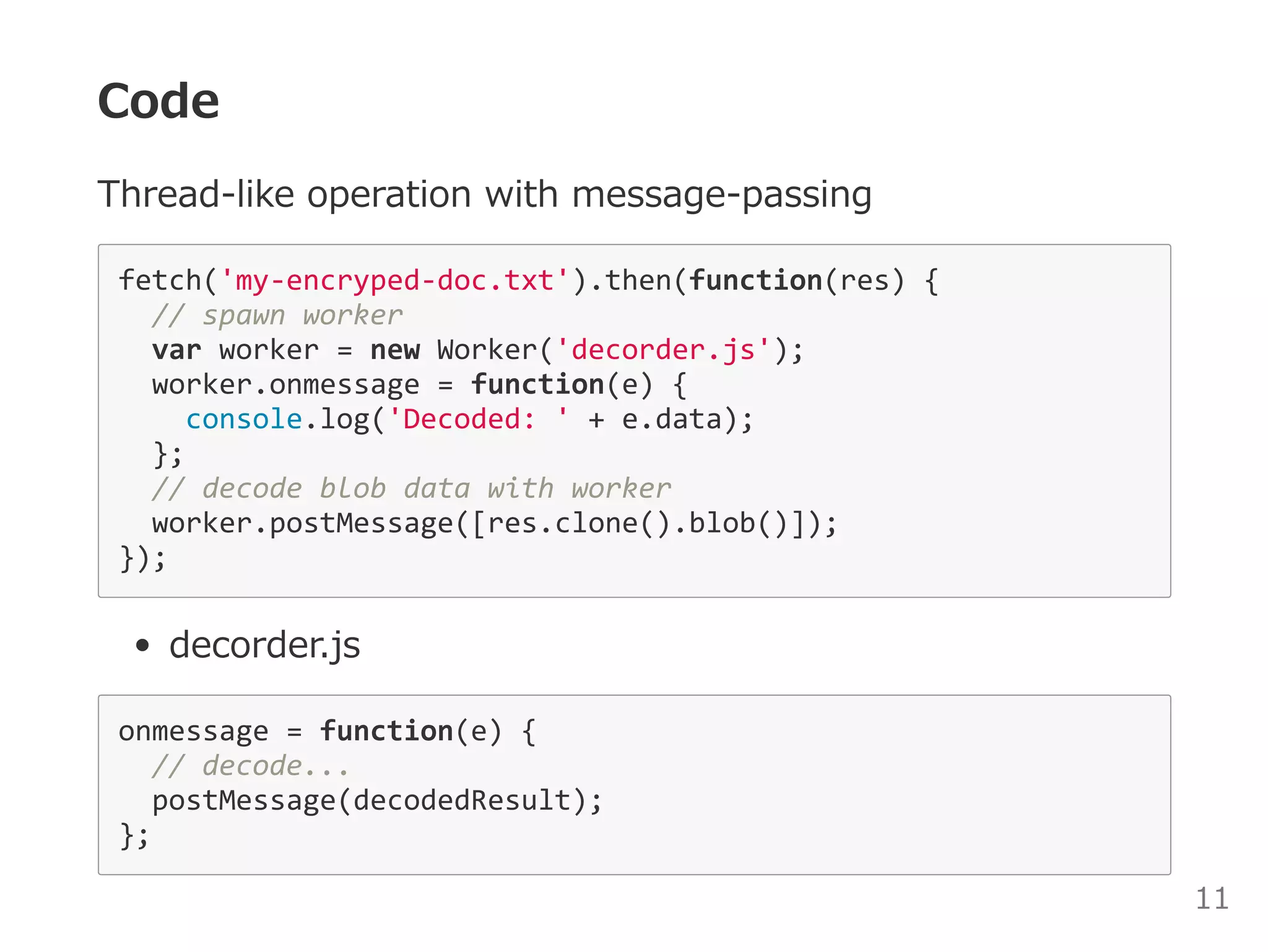 Code
Thread‒like operation with message‒passing
fetch('my‐encryped‐doc.txt').then(function(res) { 
  // spawn worker 
  var worker = new Worker('decorder.js'); 
  worker.onmessage = function(e) { 
    console.log('Decoded: ' + e.data); 
  }; 
  // decode blob data with worker 
  worker.postMessage([res.clone().blob()]); 
}); 
decorder.js
onmessage = function(e) { 
  // decode... 
  postMessage(decodedResult); 
}; 
11
 