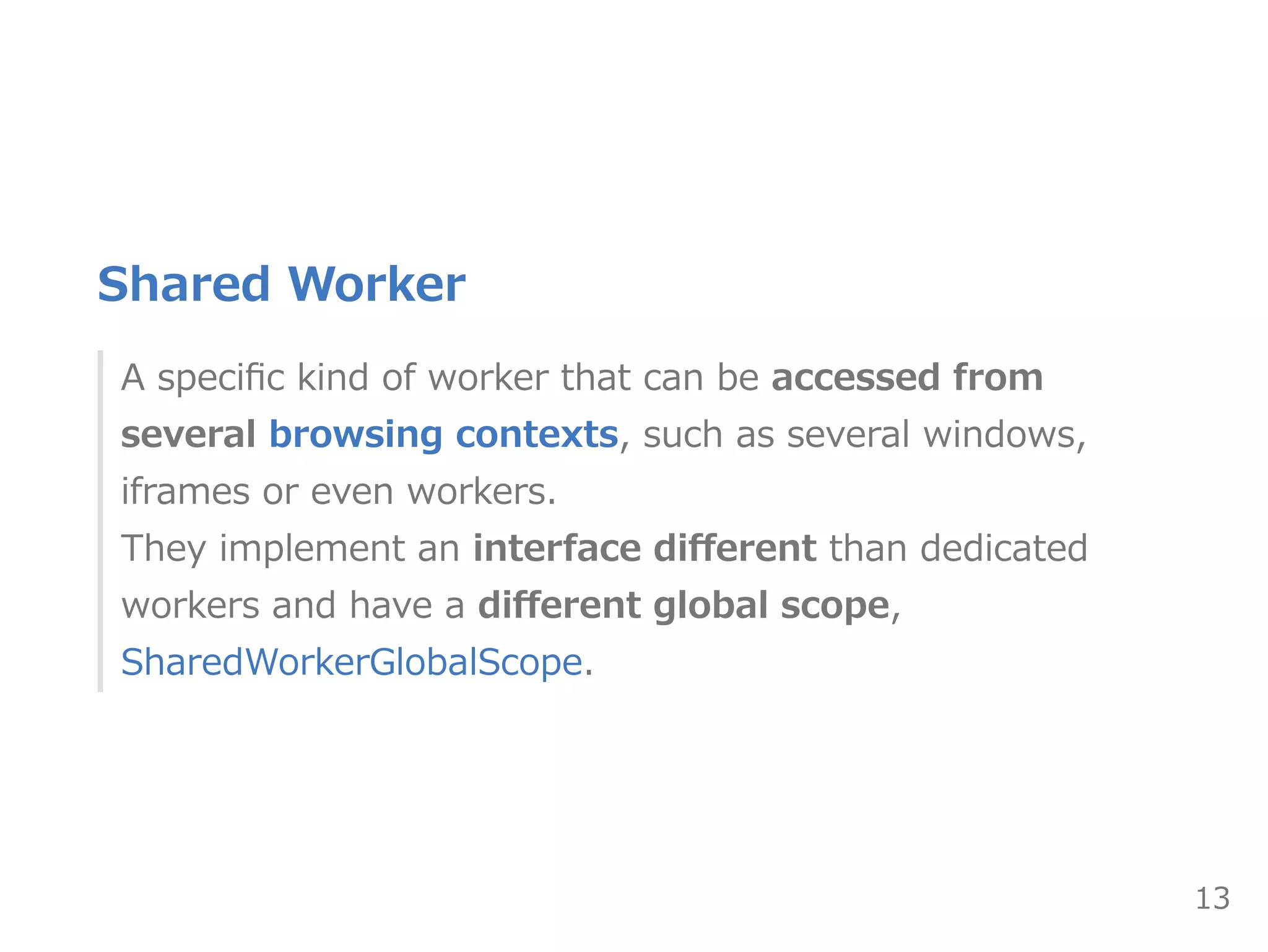 Shared Worker
A speciﬁc kind of worker that can be accessed from
several browsing contexts, such as several windows,
iframes or even workers. 
They implement an interface diﬀerent than dedicated
workers and have a diﬀerent global scope,
SharedWorkerGlobalScope.
13
 
