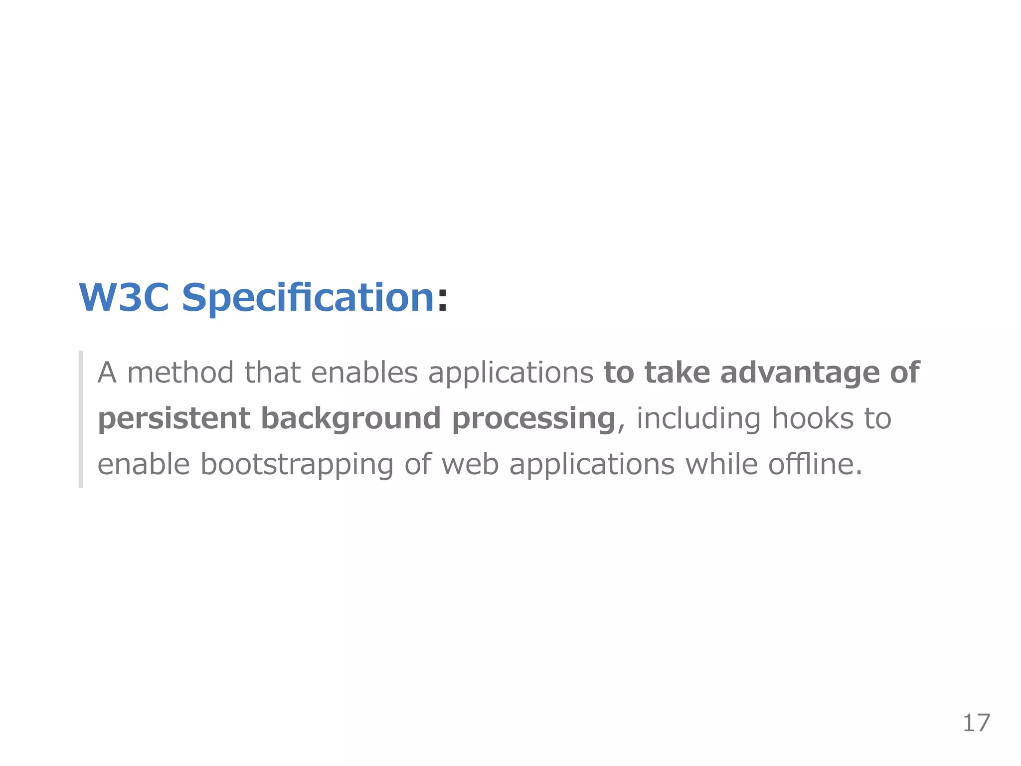 W3C Speciﬁcation:
A method that enables applications to take advantage of
persistent background processing, including hooks to
enable bootstrapping of web applications while oﬄine.
17
 