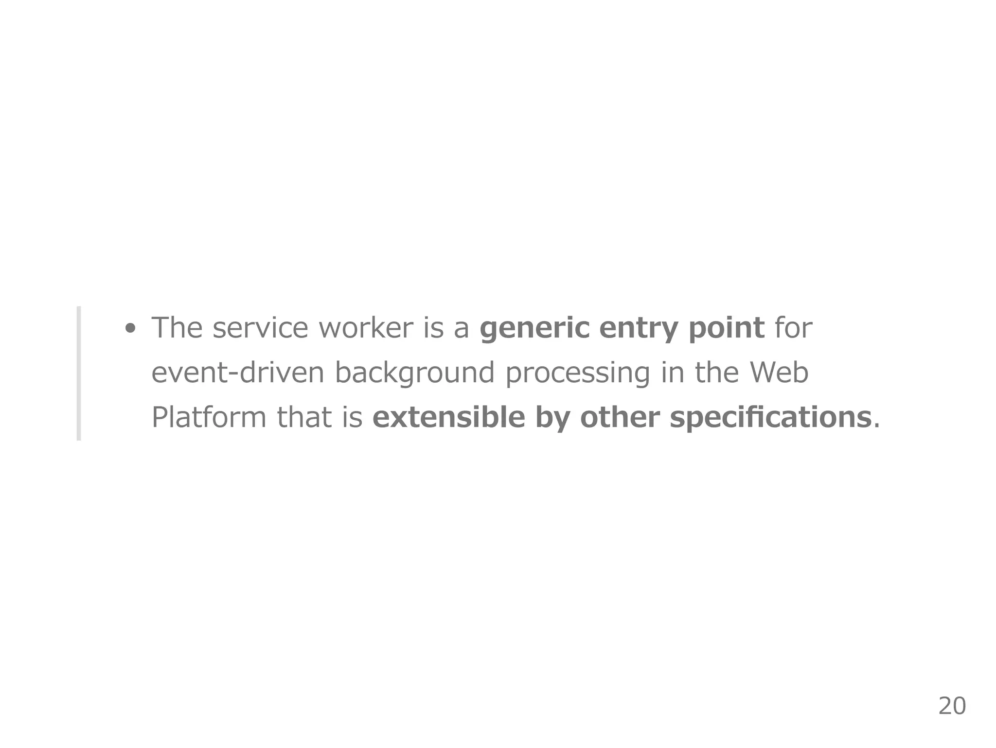 The service worker is a generic entry point for
event‒driven background processing in the Web
Platform that is extensible by other speciﬁcations.
20
 