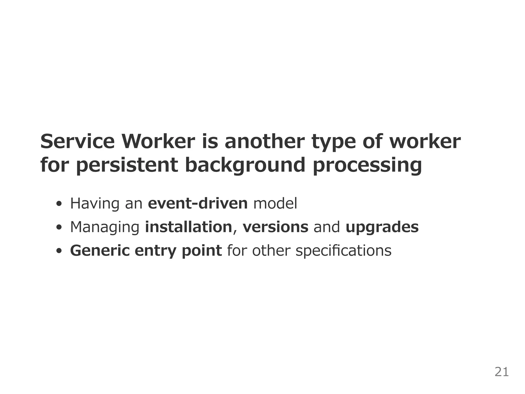 Service Worker is another type of worker
for persistent background processing
Having an event‒driven model
Managing installation, versions and upgrades
Generic entry point for other speciﬁcations
21
 