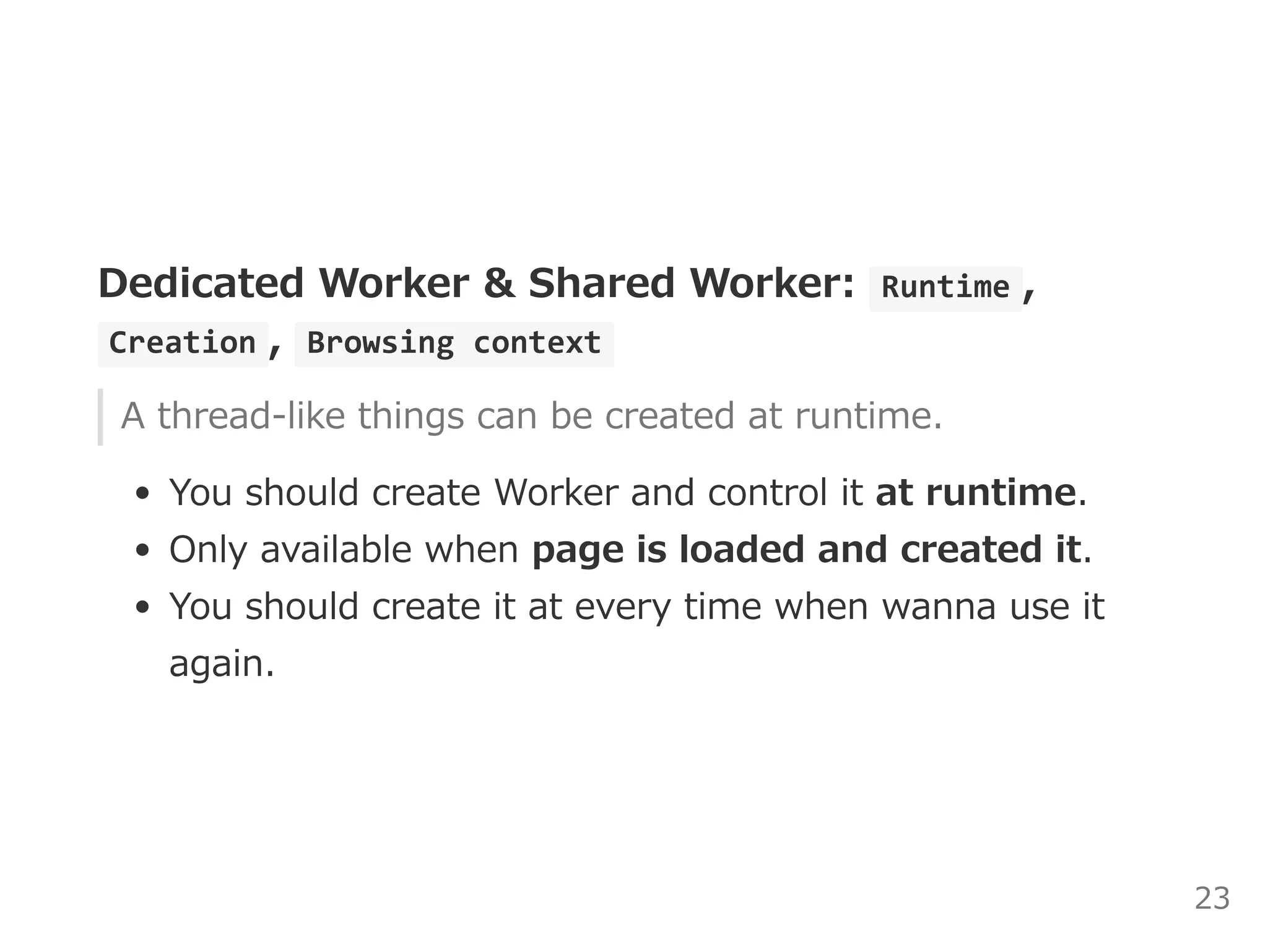 Dedicated Worker & Shared Worker:  Runtime ,
 Creation ,  Browsing context 
A thread‒like things can be created at runtime.
You should create Worker and control it at runtime.
Only available when page is loaded and created it.
You should create it at every time when wanna use it
again.
23
 