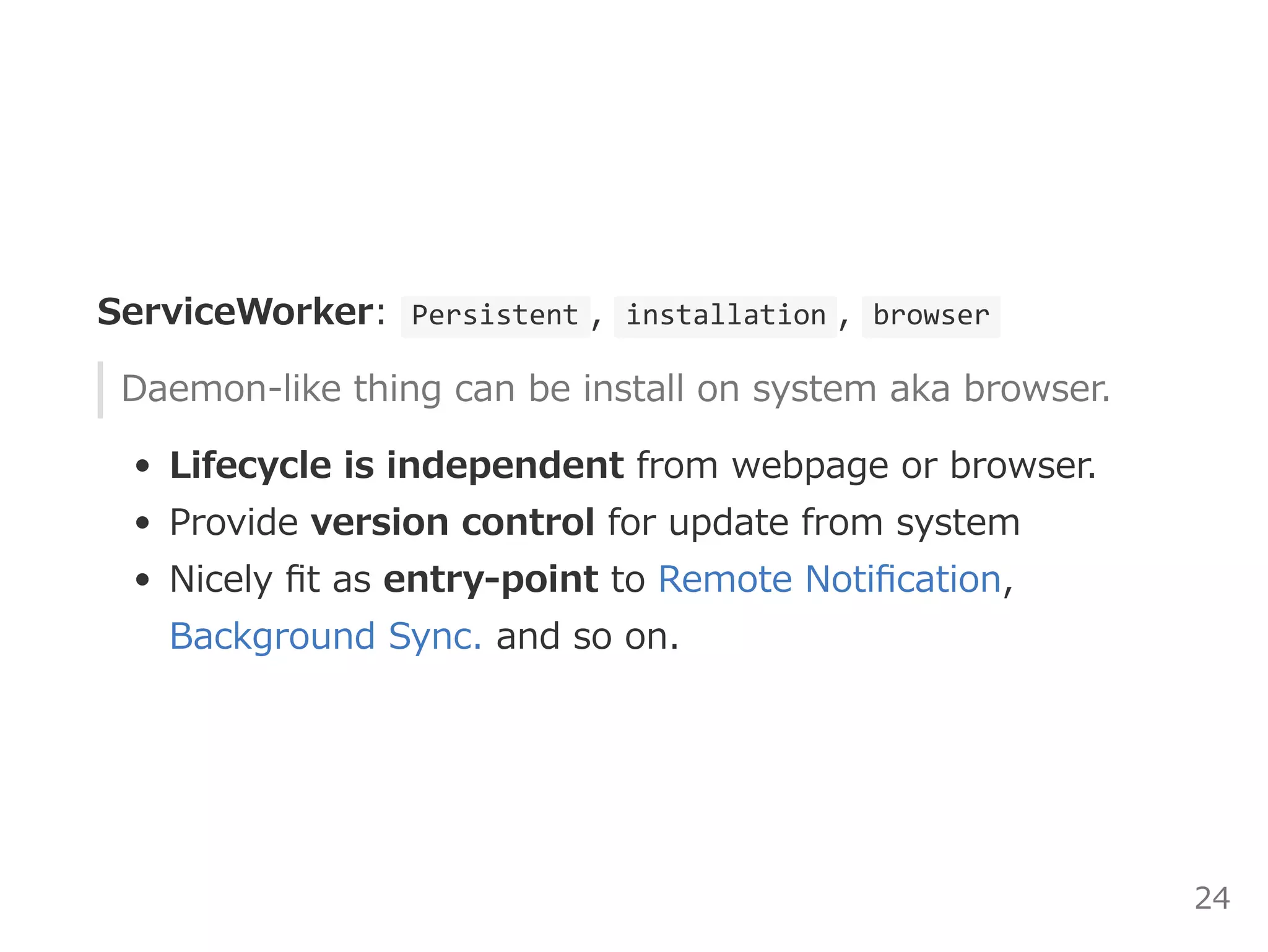 ServiceWorker:  Persistent ,  installation ,  browser 
Daemon‒like thing can be install on system aka browser.
Lifecycle is independent from webpage or browser.
Provide version control for update from system
Nicely ﬁt as entry‒point to Remote Notiﬁcation,
Background Sync. and so on.
24
 