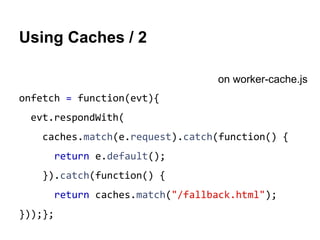 Using Caches / 2 
onfetch = function(evt){ 
evt.respondWith( 
caches.match(e.request).catch(function() { 
return e.default(); 
}).catch(function() { 
return caches.match("/fallback.html"); 
}));}; 
on worker-cache.js 
 