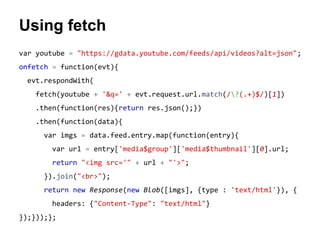 Using fetch 
var youtube = "https://gdata.youtube.com/feeds/api/videos?alt=json"; 
onfetch = function(evt){ 
evt.respondWith( 
fetch(youtube + '&q=' + evt.request.url.match(/?(.+)$/)[1]) 
.then(function(res){return res.json();}) 
.then(function(data){ 
var imgs = data.feed.entry.map(function(entry){ 
var url = entry['media$group']['media$thumbnail'][0].url; 
return "<img src='" + url + "'>"; 
}).join("<br>"); 
return new Response(new Blob([imgs], {type : 'text/html'}), { 
headers: {"Content-Type": "text/html"} 
});}));}; 
 