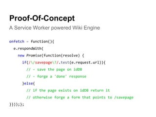 Proof-Of-Concept 
A Service Worker powered Wiki Engine 
onfetch = function(){ 
e.respondWith( 
new Promise(function(resolve) { 
if(//savepage?/.test(e.request.url)){ 
// - save the page on idDB 
// - forge a 'done' response 
}else{ 
// if the page exists on idDB return it 
// otherwise forge a form that points to /savepage 
}}));}; 
 