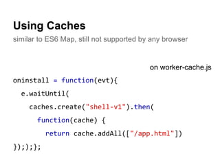 Using Caches 
similar to ES6 Map, still not supported by any browser 
oninstall = function(evt){ 
e.waitUntil( 
caches.create("shell-v1").then( 
function(cache) { 
return cache.addAll(["/app.html"]) 
}););}; 
on worker-cache.js 
 