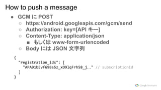 ● GCM に POST
○ https://android.googleapis.com/gcm/send
○ Authorization: key=[API キー]
○ Content-Type: application/json
■ もしくは www-form-urlencoded
○ Body には JSON 文字列
How to push a message
…
 