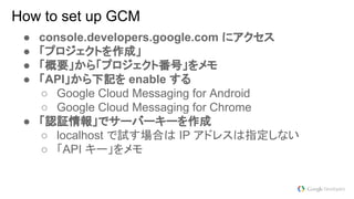 How to set up GCM
● console.developers.google.com にアクセス
● 「プロジェクトを作成」
● 「概要」から「プロジェクト番号」をメモ
● 「API」から下記を enable する
○ Google Cloud Messaging for Android
○ Google Cloud Messaging for Chrome
● 「認証情報」でサーバーキーを作成
○ localhost で試す場合は IP アドレスは指定しない
○ 「API キー」をメモ
 