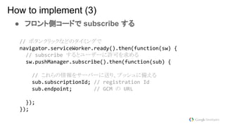 ● フロント側コードで subscribe する
How to implement (3)
ボタンクリックなどのタイミングで
するとユーザーに許可を求める
これらの情報をサーバーに送り、プッシュに備える
の
 